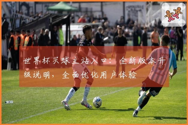 世界杯买球主站入口：全新版本升级说明，全面优化用户体验