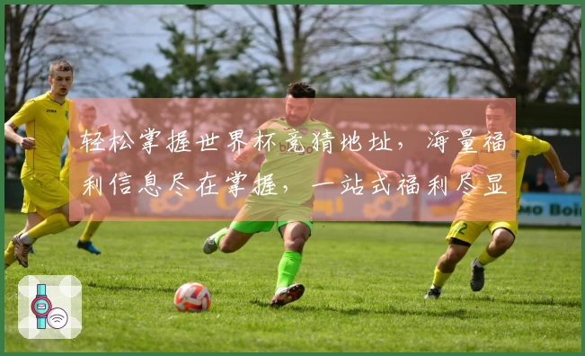 轻松掌握世界杯竞猜地址，海量福利信息尽在掌握，一站式福利尽显